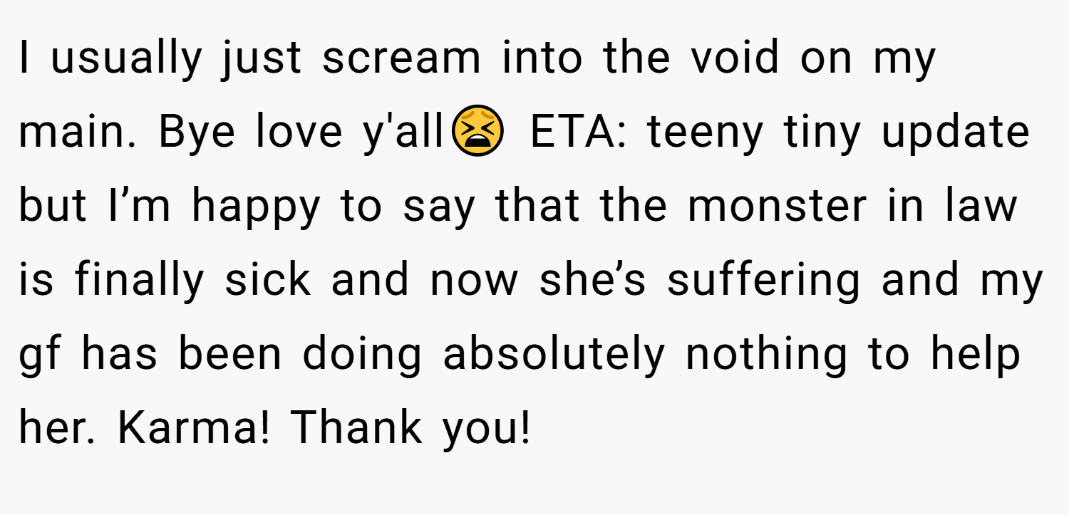 I usually just scream into the void on my main. Bye love y'all😫 ETA: teeny tiny update but I’m happy to say that the monster in law is finally sick and now she’s suffering and my gf has been doing absolutely nothing to help her. Karma! Thank you!
