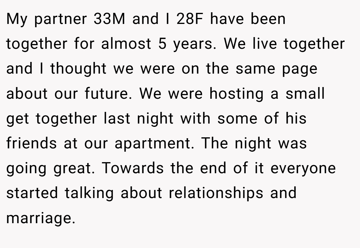My partner 33M and I 28F have been together for almost 5 years. We live together and I thought we were on the same page about our future. We were hosting a small get together last night with some of his friends at our apartment. The night was going great. Towards the end of it everyone started talking about relationships and marriage.