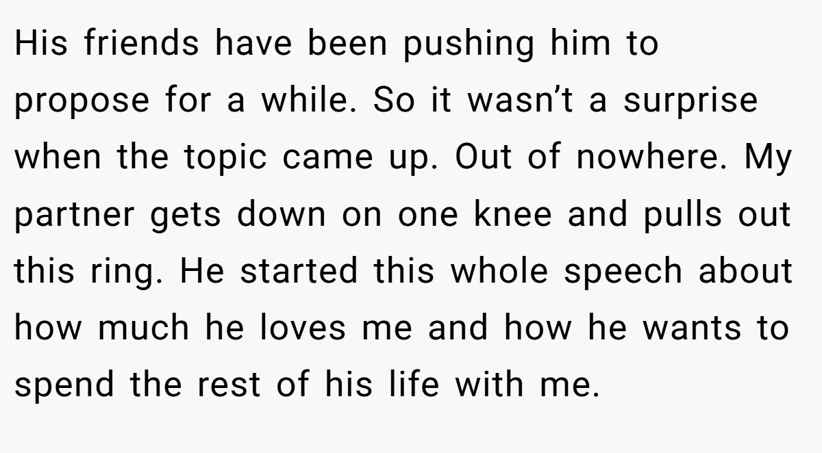 His friends have been pushing him to propose for a while. So it wasn’t a surprise when the topic came up. Out of nowhere. My partner gets down on one knee and pulls out this ring. He started this whole speech about how much he loves me and how he wants to spend the rest of his life with me.