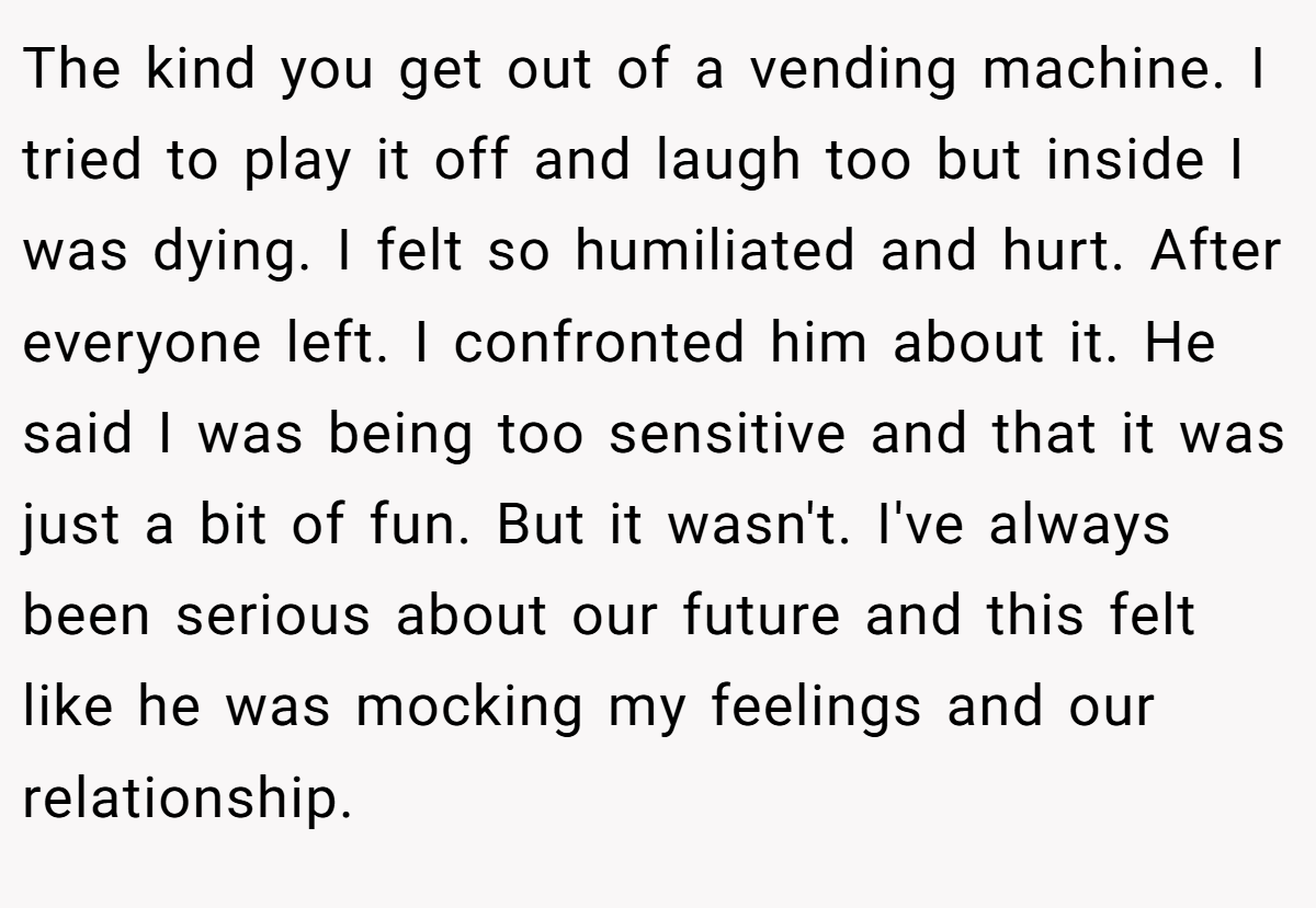 The kind you get out of a vending machine. I tried to play it off and laugh too but inside I was dying. I felt so humiliated and hurt. After everyone left. I confronted him about it. He said I was being too sensitive and that it was just a bit of fun. But it wasn't. I've always been serious about our future and this felt like he was mocking my feelings and our relationship.