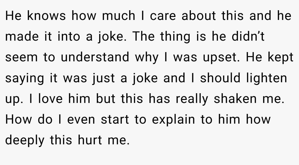 He knows how much I care about this and he made it into a joke. The thing is he didn’t seem to understand why I was upset. He kept saying it was just a joke and I should lighten up. I love him but this has really shaken me. How do I even start to explain to him how deeply this hurt me.