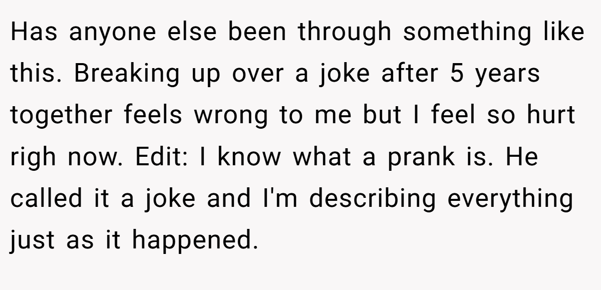 Has anyone else been through something like this. Breaking up over a joke after 5 years together feels wrong to me but I feel so hurt righ now. Edit: I know what a prank is. He called it a joke and I'm describing everything just as it happened.