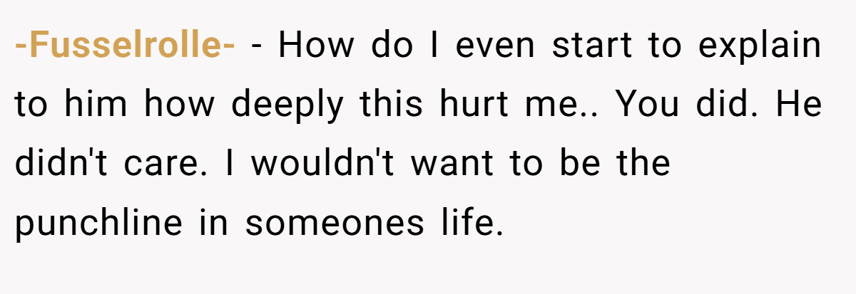 -Fusselrolle- − How do I even start to explain to him how deeply this hurt me.. You did. He didn't care. I wouldn't want to be the punchline in someones life.