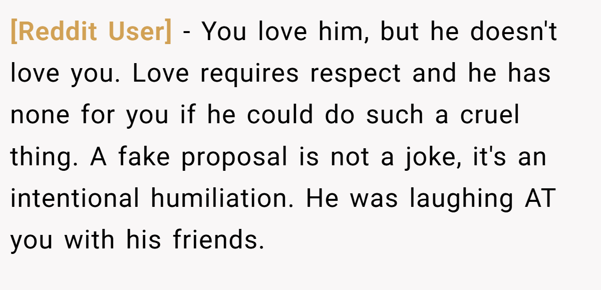 [Reddit User] − You love him, but he doesn't love you. Love requires respect and he has none for you if he could do such a cruel thing. A fake proposal is not a joke, it's an intentional humiliation. He was laughing AT you with his friends.
