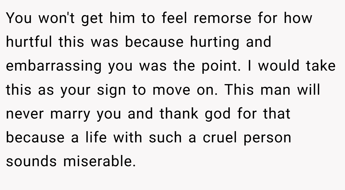 You won't get him to feel remorse for how hurtful this was because hurting and embarrassing you was the point. I would take this as your sign to move on. This man will never marry you and thank god for that because a life with such a cruel person sounds miserable.