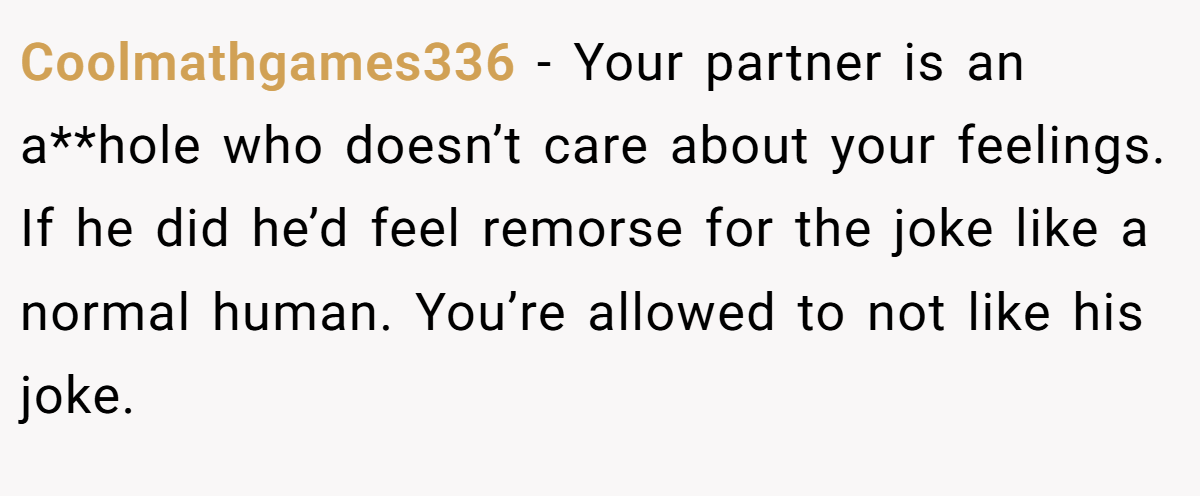 Coolmathgames336 − Your partner is an a**hole who doesn’t care about your feelings. If he did he’d feel remorse for the joke like a normal human. You’re allowed to not like his joke.