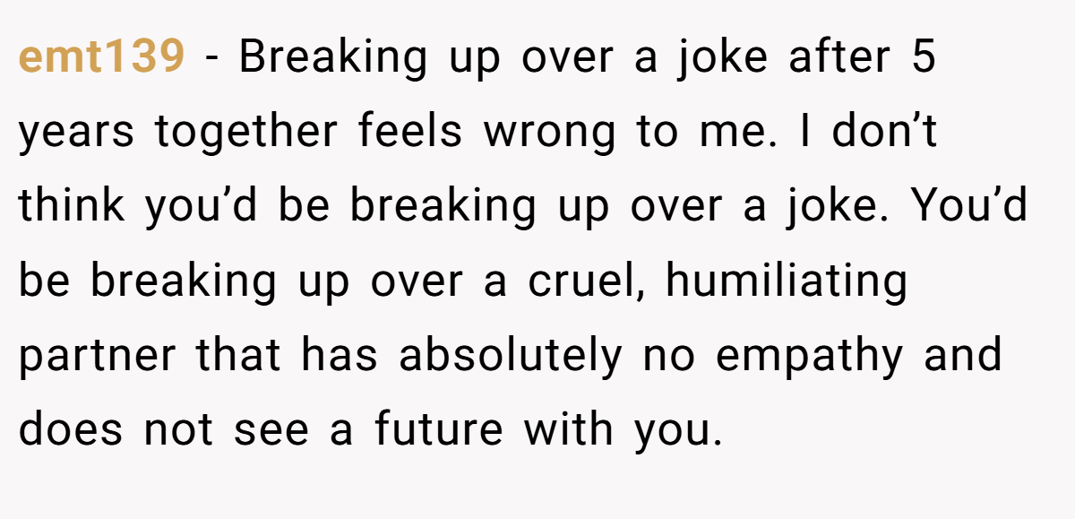 emt139 −  Breaking up over a joke after 5 years together feels wrong to me. I don’t think you’d be breaking up over a joke. You’d be breaking up over a cruel, humiliating partner that has absolutely no empathy and does not see a future with you. 