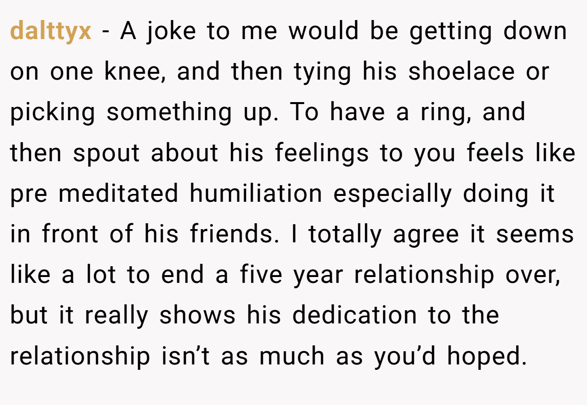 dalttyx − A joke to me would be getting down on one knee, and then tying his shoelace or picking something up. To have a ring, and then spout about his feelings to you feels like pre meditated humiliation especially doing it in front of his friends. I totally agree it seems like a lot to end a five year relationship over, but it really shows his dedication to the relationship isn’t as much as you’d hoped.
