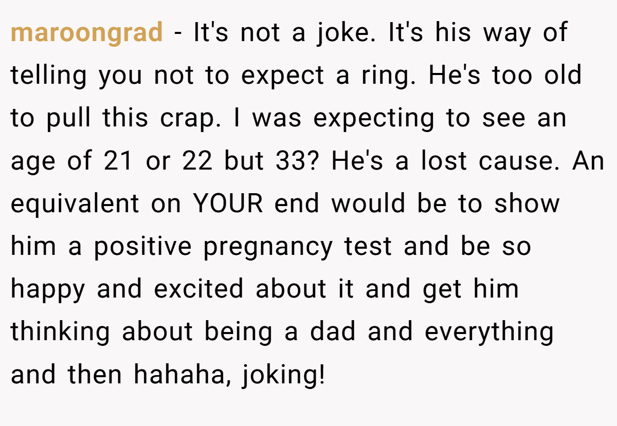 maroongrad − It's not a joke. It's his way of telling you not to expect a ring. He's too old to pull this crap. I was expecting to see an age of 21 or 22 but 33? He's a lost cause. An equivalent on YOUR end would be to show him a positive pregnancy test and be so happy and excited about it and get him thinking about being a dad and everything and then hahaha, joking!
