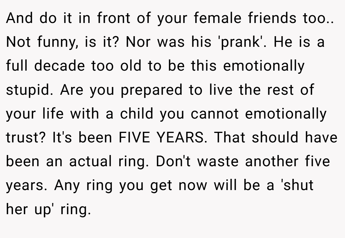 And do it in front of your female friends too.. Not funny, is it? Nor was his 'prank'. He is a full decade too old to be this emotionally stupid. Are you prepared to live the rest of your life with a child you cannot emotionally trust? It's been FIVE YEARS. That should have been an actual ring. Don't waste another five years. Any ring you get now will be a 'shut her up' ring.