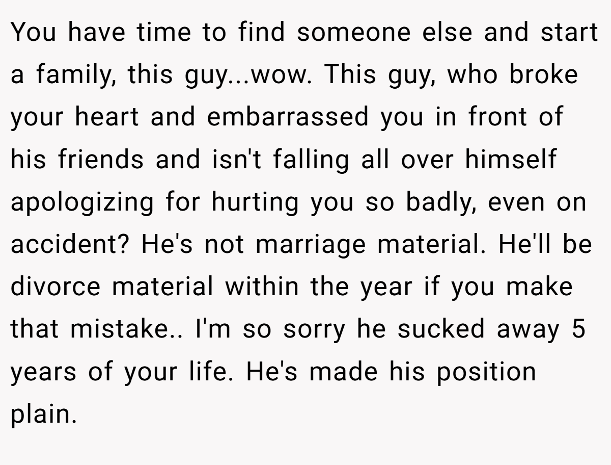 You have time to find someone else and start a family, this guy...wow. This guy, who broke your heart and embarrassed you in front of his friends and isn't falling all over himself apologizing for hurting you so badly, even on accident? He's not marriage material. He'll be divorce material within the year if you make that mistake.. I'm so sorry he sucked away 5 years of your life. He's made his position plain.