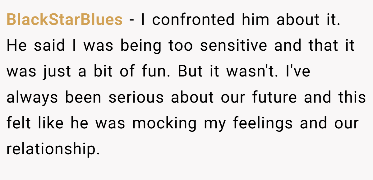 BlackStarBlues −  I confronted him about it. He said I was being too sensitive and that it was just a bit of fun. But it wasn't. I've always been serious about our future and this felt like he was mocking my feelings and our relationship.