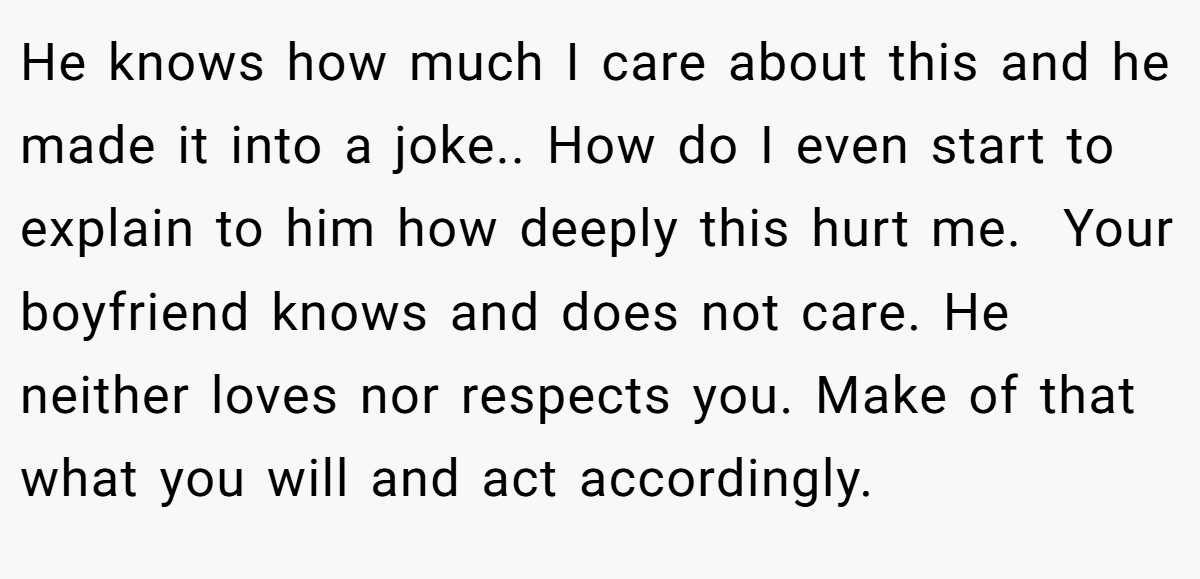 He knows how much I care about this and he made it into a joke.. How do I even start to explain to him how deeply this hurt me.  Your boyfriend knows and does not care. He neither loves nor respects you. Make of that what you will and act accordingly.