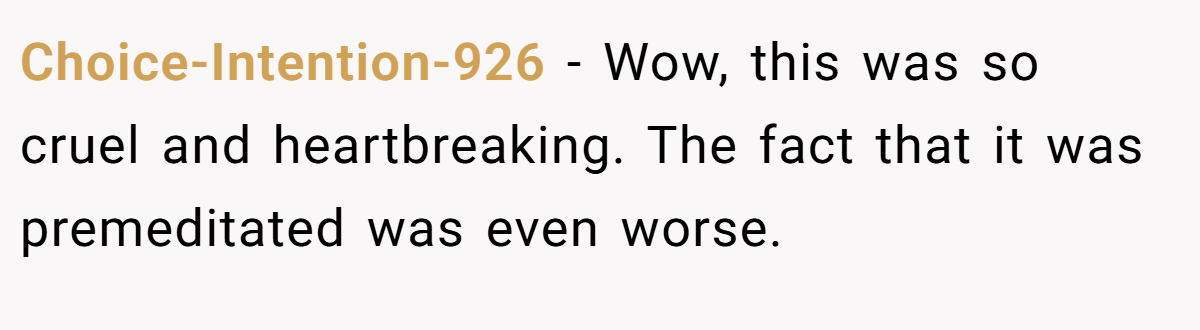 Choice-Intention-926 − Wow, this was so cruel and heartbreaking. The fact that it was premeditated was even worse.