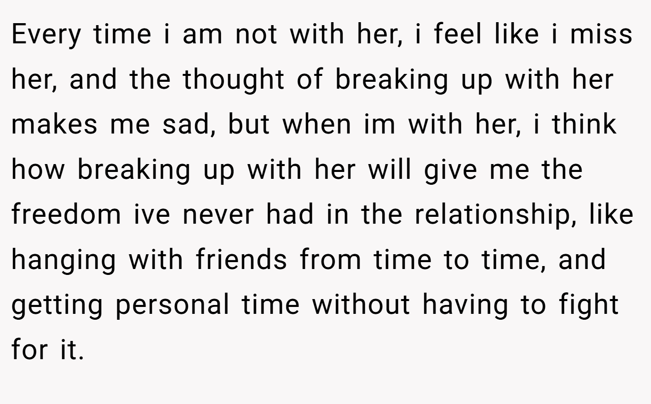 Every time i am not with her, i feel like i miss her, and the thought of breaking up with her makes me sad, but when im with her, i think how breaking up with her will give me the freedom ive never had in the relationship, like hanging with friends from time to time, and getting personal time without having to fight for it.