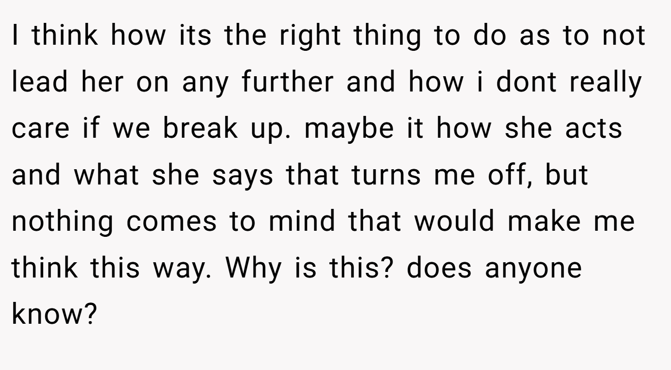 I think how its the right thing to do as to not lead her on any further and how i dont really care if we break up. maybe it how she acts and what she says that turns me off, but nothing comes to mind that would make me think this way. Why is this? does anyone know?