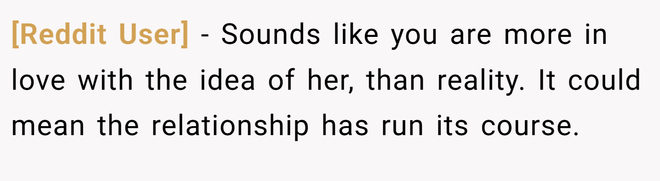 [Reddit User] − Sounds like you are more in love with the idea of her, than reality. It could mean the relationship has run its course.