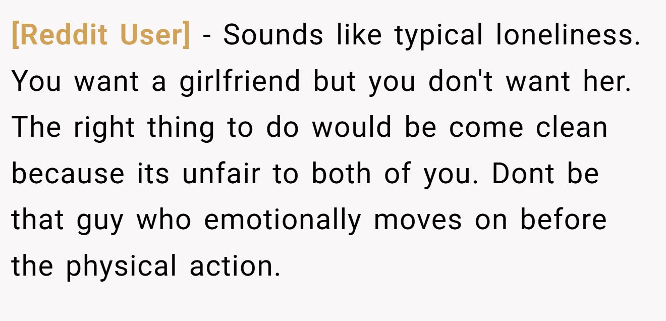 [Reddit User] − Sounds like typical loneliness. You want a girlfriend but you don't want her. The right thing to do would be come clean because its unfair to both of you. Dont be that guy who emotionally moves on before the physical action.