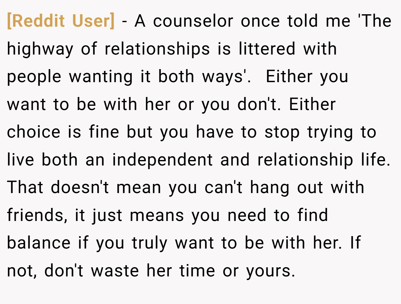 [Reddit User] − A counselor once told me 'The highway of relationships is littered with people wanting it both ways'. ​ Either you want to be with her or you don't. Either choice is fine but you have to stop trying to live both an independent and relationship life. That doesn't mean you can't hang out with friends, it just means you need to find balance if you truly want to be with her. If not, don't waste her time or yours.