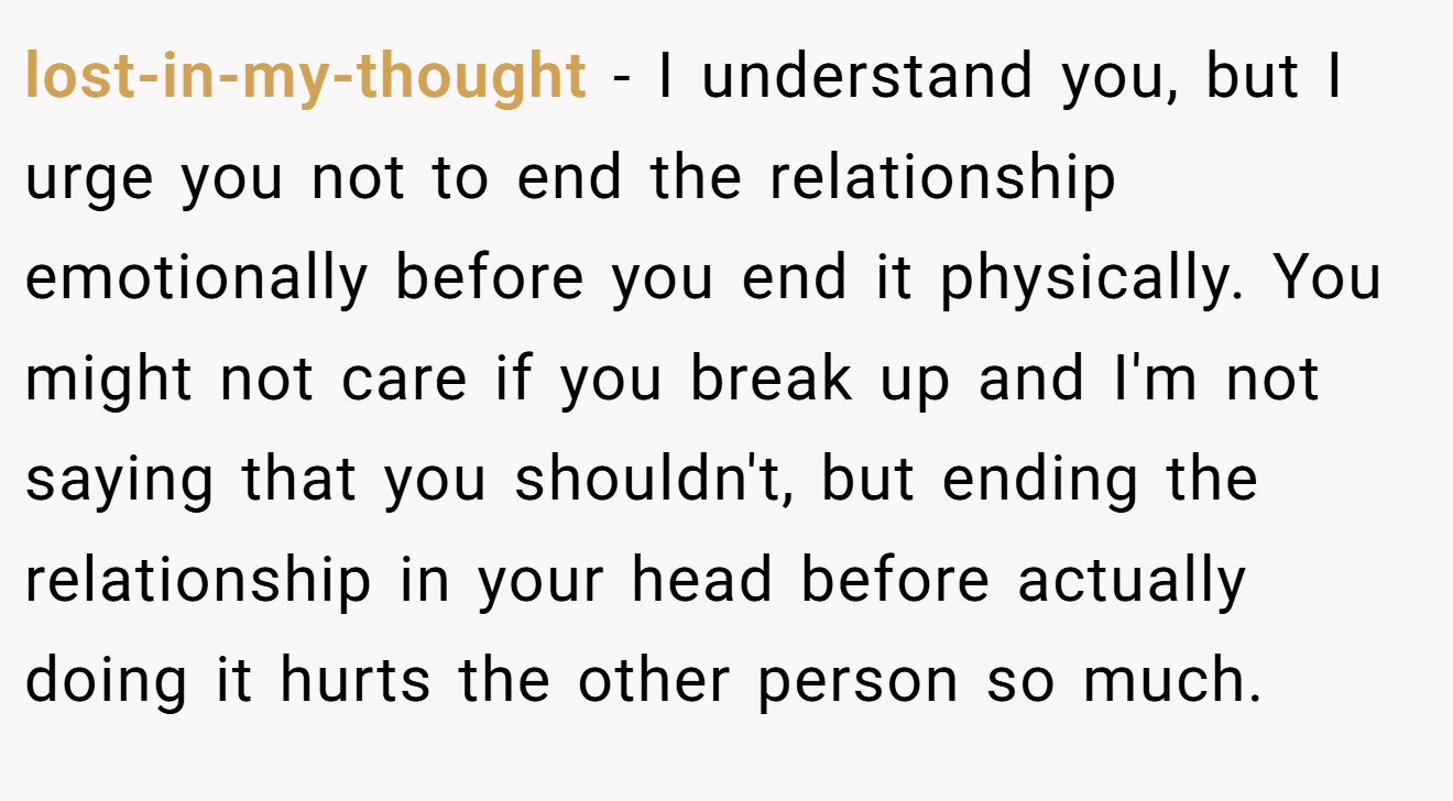 lost-in-my-thought − I understand you, but I urge you not to end the relationship emotionally before you end it physically. You might not care if you break up and I'm not saying that you shouldn't, but ending the relationship in your head before actually doing it hurts the other person so much.
