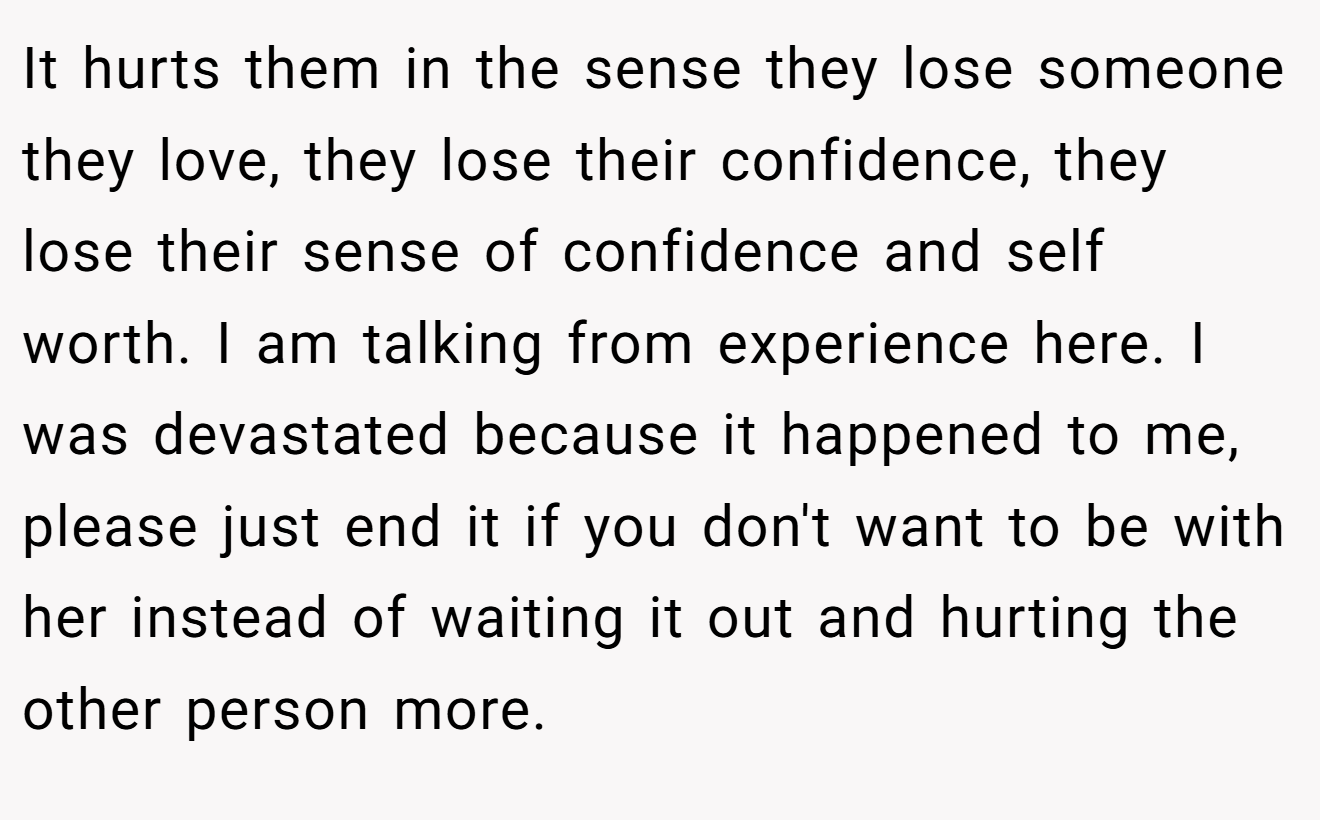It hurts them in the sense they lose someone they love, they lose their confidence, they lose their sense of confidence and self worth. I am talking from experience here. I was devastated because it happened to me, please just end it if you don't want to be with her instead of waiting it out and hurting the other person more.