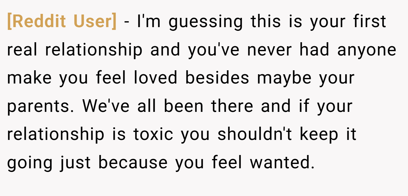 [Reddit User] − I'm guessing this is your first real relationship and you've never had anyone make you feel loved besides maybe your parents. We've all been there and if your relationship is toxic you shouldn't keep it going just because you feel wanted.