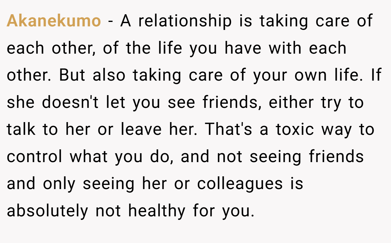 Akanekumo − A relationship is taking care of each other, of the life you have with each other. But also taking care of your own life. If she doesn't let you see friends, either try to talk to her or leave her. That's a toxic way to control what you do, and not seeing friends and only seeing her or colleagues is absolutely not healthy for you.