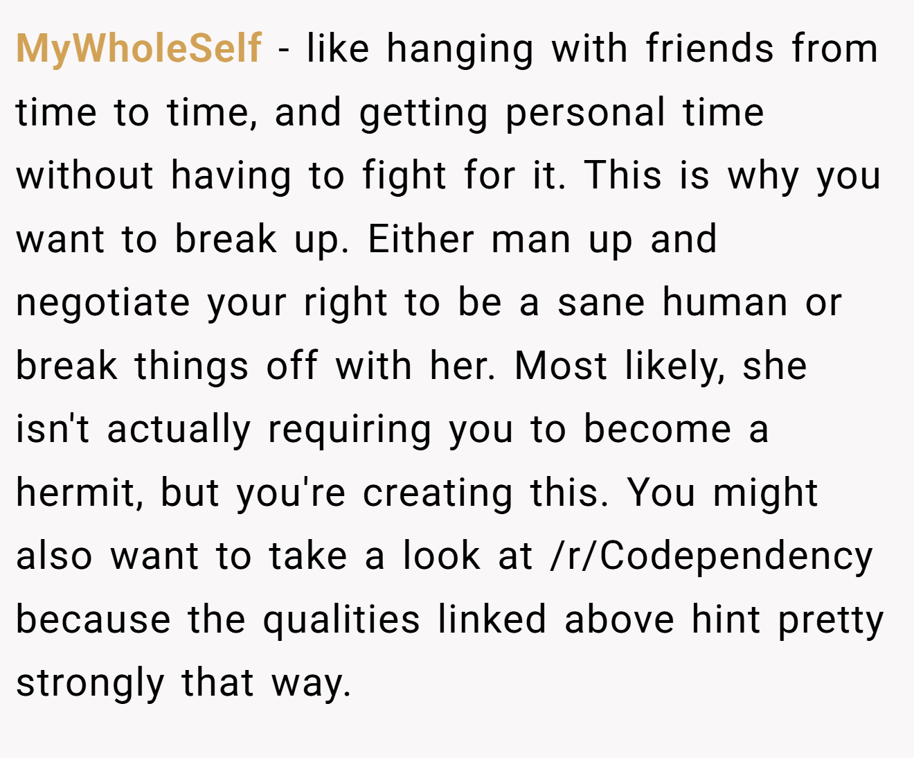 MyWholeSelf − like hanging with friends from time to time, and getting personal time without having to fight for it. This is why you want to break up. Either man up and negotiate your right to be a sane human or break things off with her. Most likely, she isn't actually requiring you to become a hermit, but you're creating this. You might also want to take a look at /r/Codependency because the qualities linked above hint pretty strongly that way.