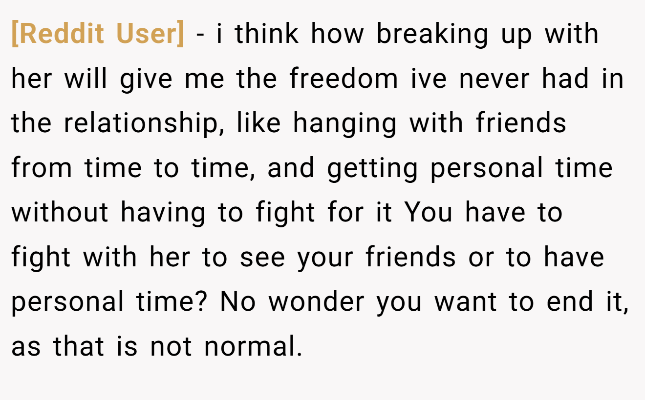 [Reddit User] − i think how breaking up with her will give me the freedom ive never had in the relationship, like hanging with friends from time to time, and getting personal time without having to fight for it You have to fight with her to see your friends or to have personal time? No wonder you want to end it, as that is not normal.