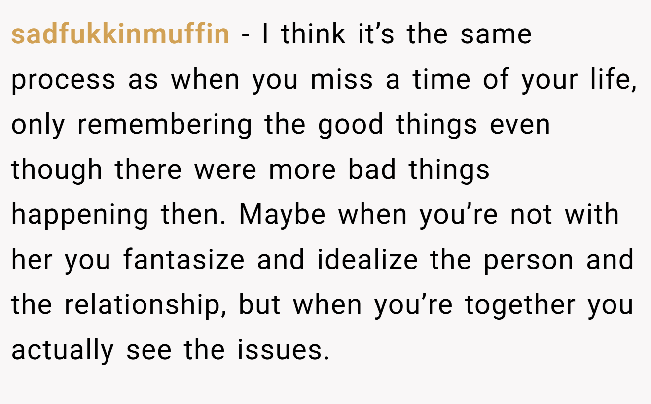 sadfukkinmuffin − I think it’s the same process as when you miss a time of your life, only remembering the good things even though there were more bad things happening then. Maybe when you’re not with her you fantasize and idealize the person and the relationship, but when you’re together you actually see the issues.