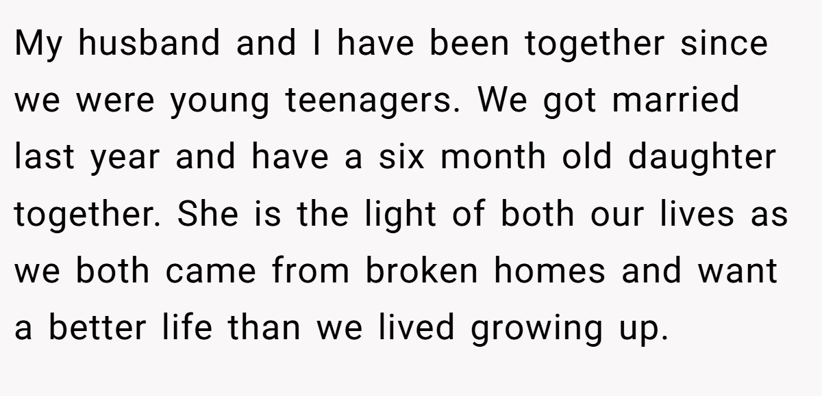 My husband and I have been together since we were young teenagers. We got married last year and have a six month old daughter together. She is the light of both our lives as we both came from broken homes and want a better life than we lived growing up.