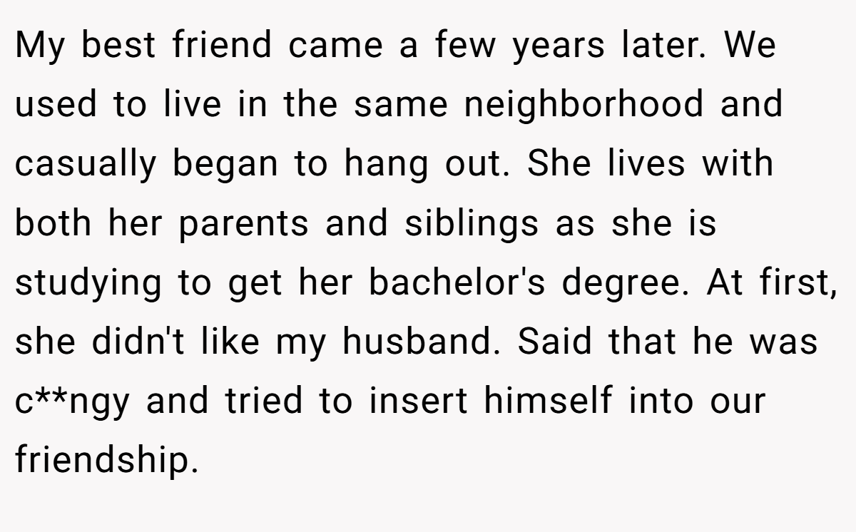 My best friend came a few years later. We used to live in the same neighborhood and casually began to hang out. She lives with both her parents and siblings as she is studying to get her bachelor's degree. At first, she didn't like my husband. Said that he was c**ngy and tried to insert himself into our friendship.