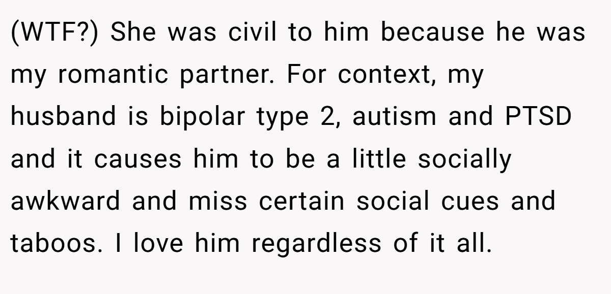 (WTF?) She was civil to him because he was my romantic partner. For context, my husband is bipolar type 2, autism and PTSD and it causes him to be a little socially awkward and miss certain social cues and taboos. I love him regardless of it all.