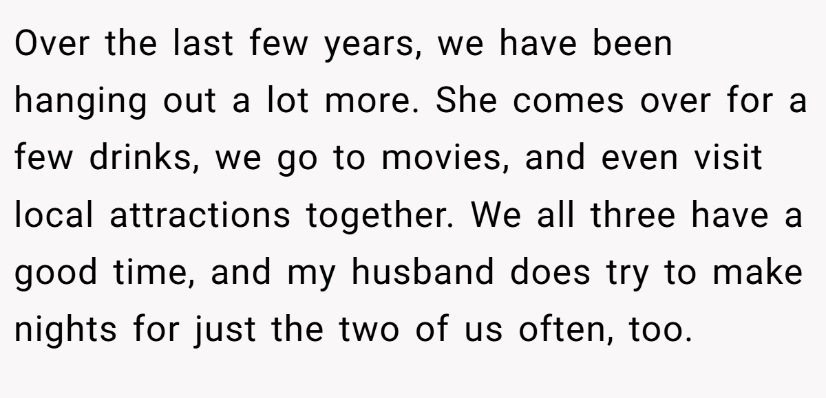 Over the last few years, we have been hanging out a lot more. She comes over for a few drinks, we go to movies, and even visit local attractions together. We all three have a good time, and my husband does try to make nights for just the two of us often, too.