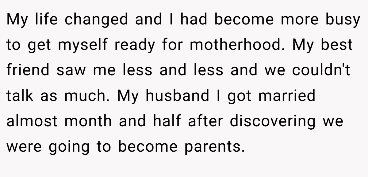 My life changed and I had become more busy to get myself ready for motherhood. My best friend saw me less and less and we couldn't talk as much. My husband I got married almost month and half after discovering we were going to become parents.
