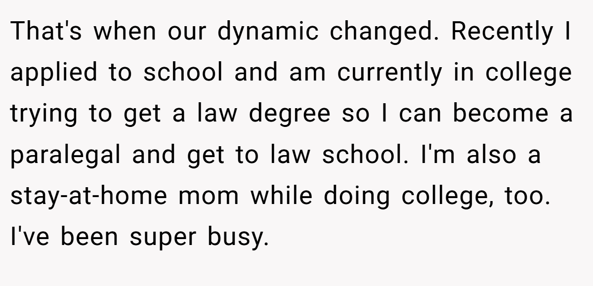 That's when our dynamic changed. Recently I applied to school and am currently in college trying to get a law degree so I can become a paralegal and get to law school. I'm also a stay-at-home mom while doing college, too. I've been super busy.
