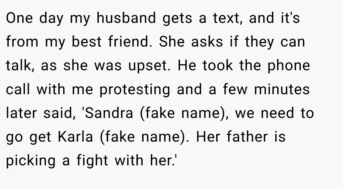 One day my husband gets a text, and it's from my best friend. She asks if they can talk, as she was upset. He took the phone call with me protesting and a few minutes later said, 'Sandra (fake name), we need to go get Karla (fake name). Her father is picking a fight with her.'