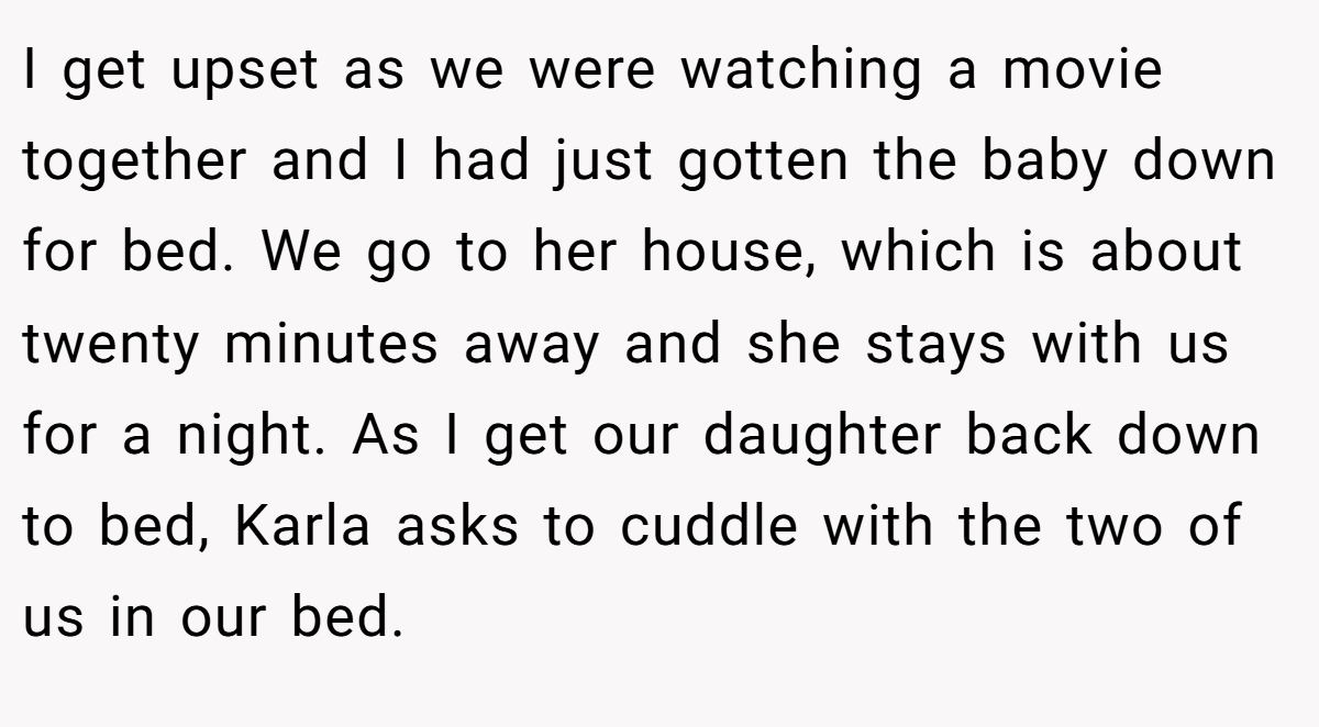 I get upset as we were watching a movie together and I had just gotten the baby down for bed. We go to her house, which is about twenty minutes away and she stays with us for a night. As I get our daughter back down to bed, Karla asks to cuddle with the two of us in our bed.