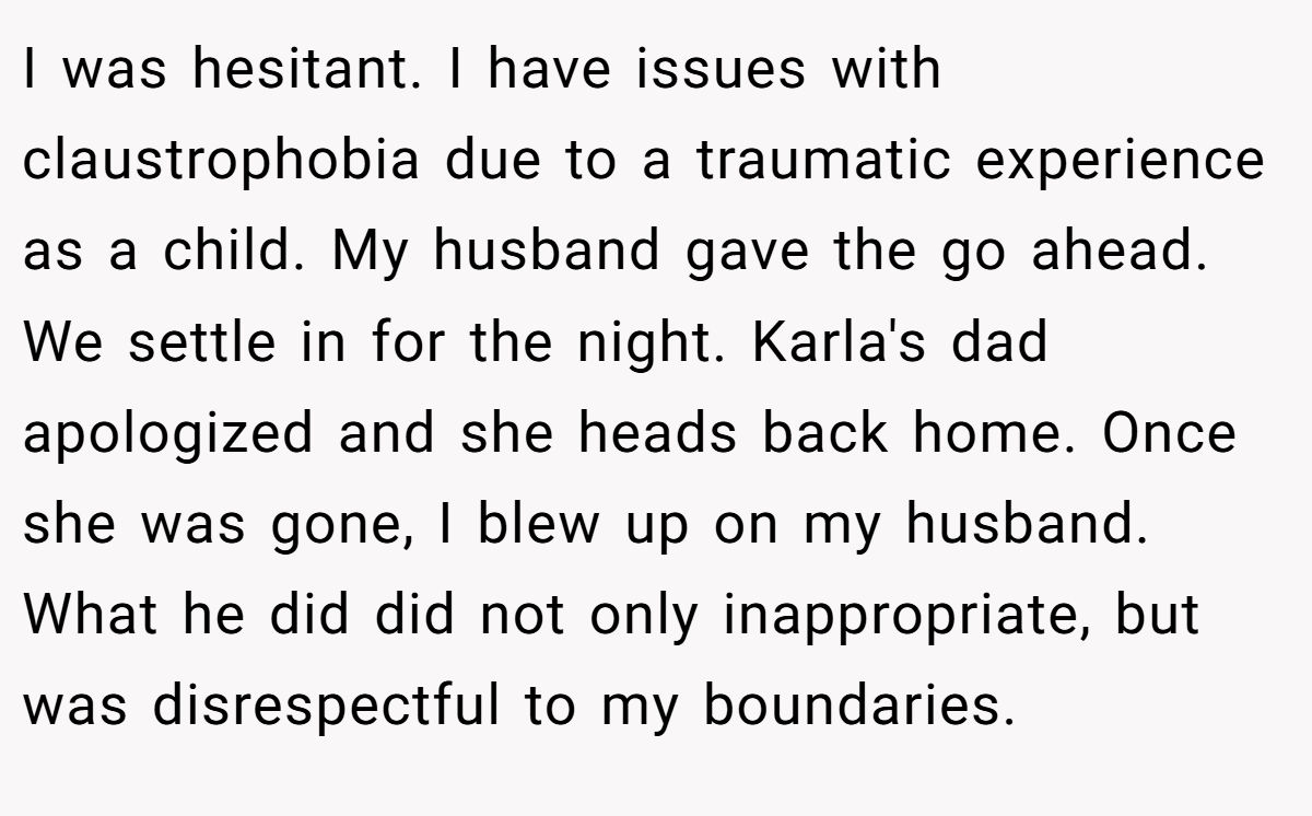 I was hesitant. I have issues with claustrophobia due to a traumatic experience as a child. My husband gave the go ahead. We settle in for the night. Karla's dad apologized and she heads back home. Once she was gone, I blew up on my husband. What he did did not only inappropriate, but was disrespectful to my boundaries.