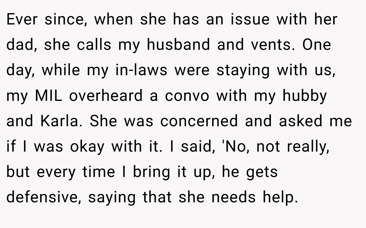 Ever since, when she has an issue with her dad, she calls my husband and vents. One day, while my in-laws were staying with us, my MIL overheard a convo with my hubby and Karla. She was concerned and asked me if I was okay with it. I said, 'No, not really, but every time I bring it up, he gets defensive, saying that she needs help.