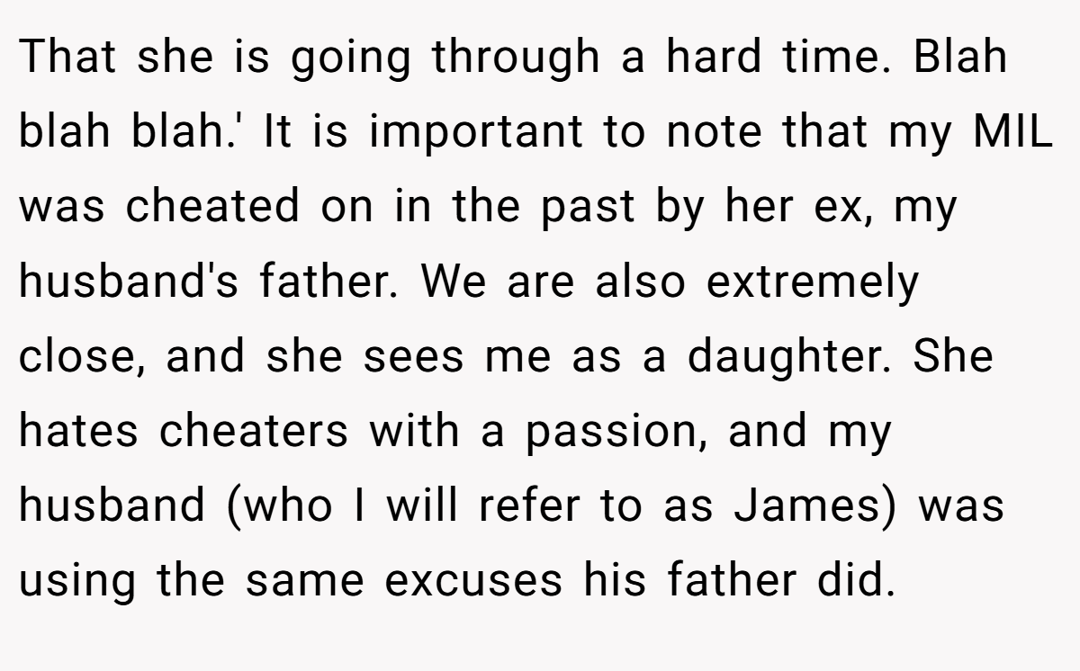 That she is going through a hard time. Blah blah blah.' It is important to note that my MIL was cheated on in the past by her ex, my husband's father. We are also extremely close, and she sees me as a daughter. She hates cheaters with a passion, and my husband (who I will refer to as James) was using the same excuses his father did.