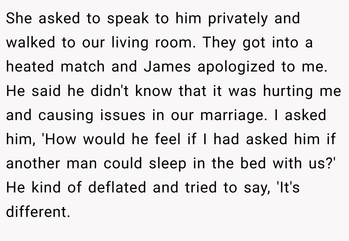 She asked to speak to him privately and walked to our living room. They got into a heated match and James apologized to me. He said he didn't know that it was hurting me and causing issues in our marriage. I asked him, 'How would he feel if I had asked him if another man could sleep in the bed with us?' He kind of deflated and tried to say, 'It's different.