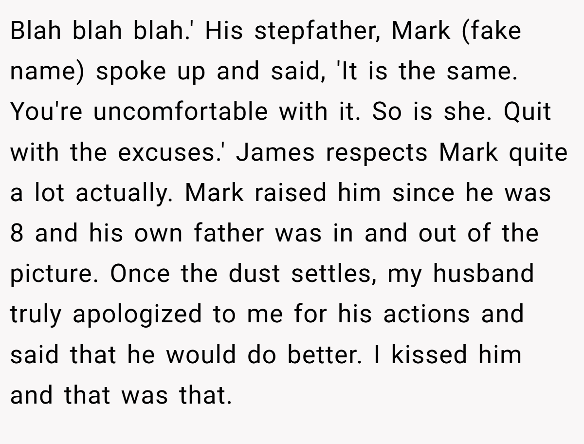 Blah blah blah.' His stepfather, Mark (fake name) spoke up and said, 'It is the same. You're uncomfortable with it. So is she. Quit with the excuses.' James respects Mark quite a lot actually. Mark raised him since he was 8 and his own father was in and out of the picture. Once the dust settles, my husband truly apologized to me for his actions and said that he would do better. I kissed him and that was that.