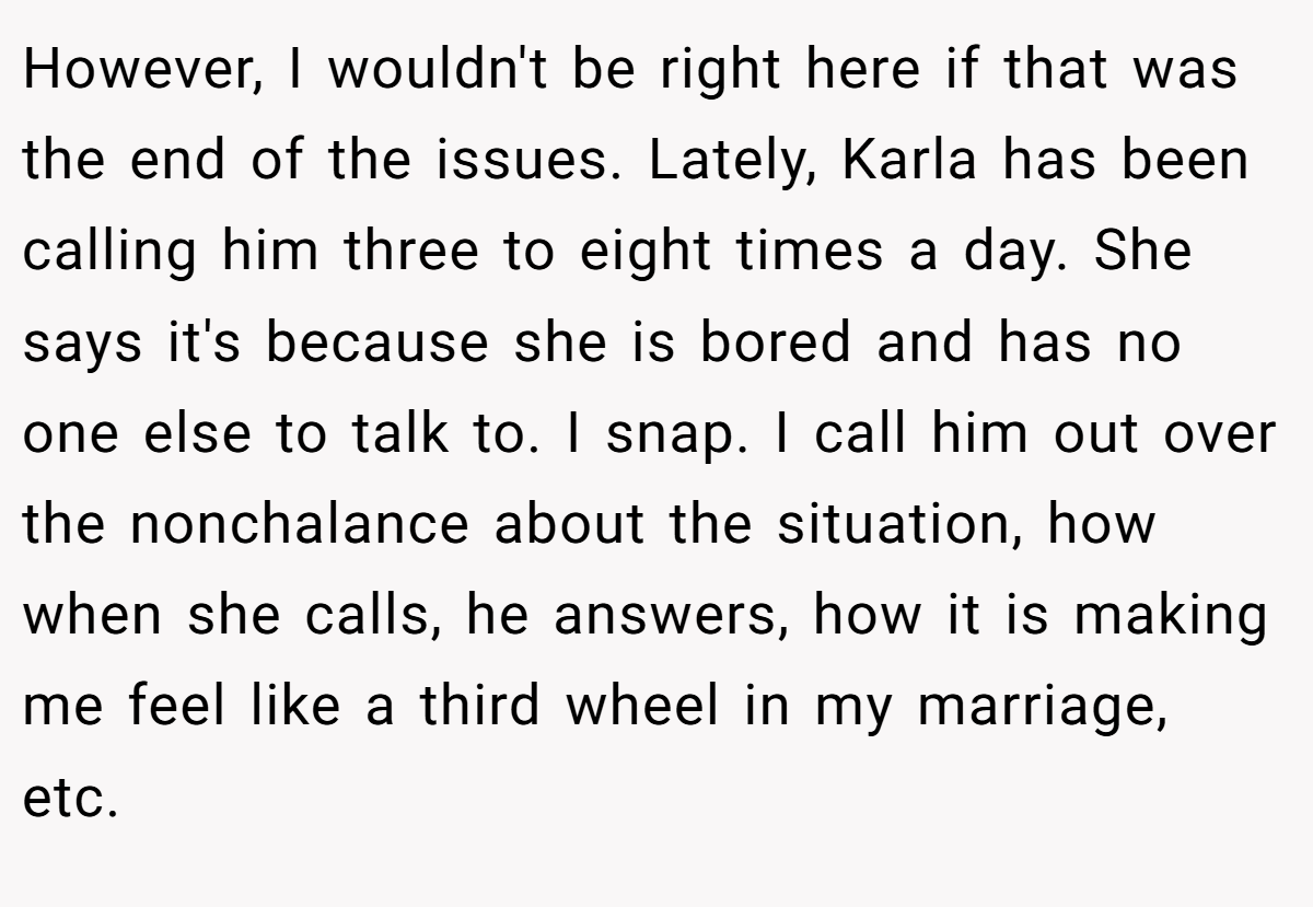 However, I wouldn't be right here if that was the end of the issues. Lately, Karla has been calling him three to eight times a day. She says it's because she is bored and has no one else to talk to. I snap. I call him out over the nonchalance about the situation, how when she calls, he answers, how it is making me feel like a third wheel in my marriage, etc.