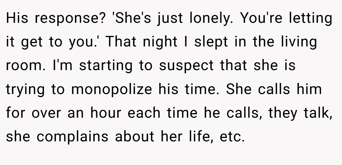 His response? 'She's just lonely. You're letting it get to you.' That night I slept in the living room. I'm starting to suspect that she is trying to monopolize his time. She calls him for over an hour each time he calls, they talk, she complains about her life, etc.