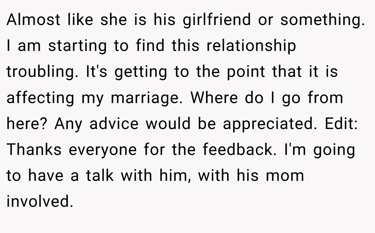 Almost like she is his girlfriend or something. I am starting to find this relationship troubling. It's getting to the point that it is affecting my marriage. Where do I go from here? Any advice would be appreciated. Edit: Thanks everyone for the feedback. I'm going to have a talk with him, with his mom involved.