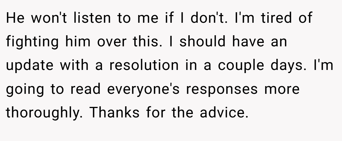He won't listen to me if I don't. I'm tired of fighting him over this. I should have an update with a resolution in a couple days. I'm going to read everyone's responses more thoroughly. Thanks for the advice.