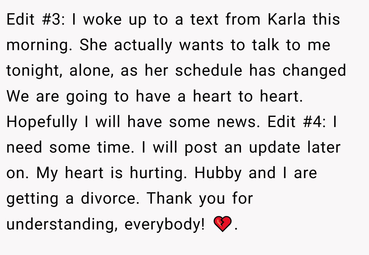 Edit #3: I woke up to a text from Karla this morning. She actually wants to talk to me tonight, alone, as her schedule has changed We are going to have a heart to heart. Hopefully I will have some news. Edit #4: I need some time. I will post an update later on. My heart is hurting. Hubby and I are getting a divorce. Thank you for understanding, everybody! 💔.