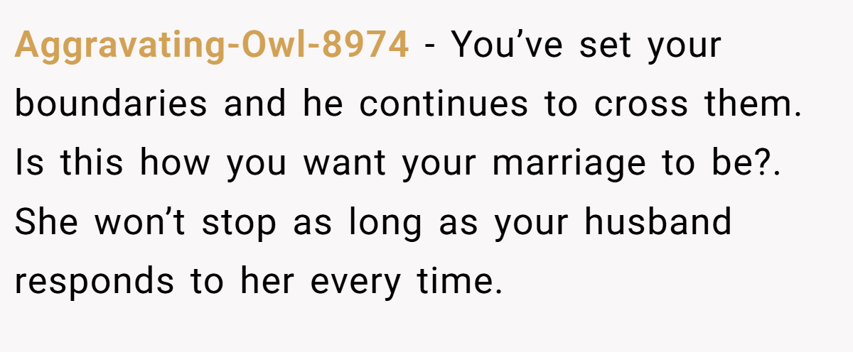Aggravating-Owl-8974 − You’ve set your boundaries and he continues to cross them. Is this how you want your marriage to be?. She won’t stop as long as your husband responds to her every time.