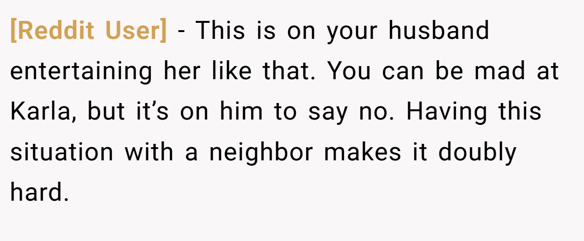 [Reddit User] − This is on your husband entertaining her like that. You can be mad at Karla, but it’s on him to say no. Having this situation with a neighbor makes it doubly hard.